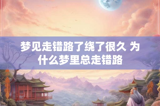 梦见走错路了绕了很久 为什么梦里总走错路 梦见走错路了绕了很久 为什么梦里总走错路