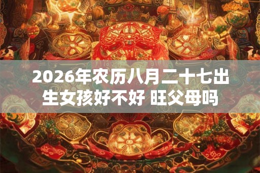 2026年农历八月二十七出生女孩好不好 旺父母吗 2026年农历八月二十七出生女孩好不好 旺父母吗