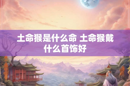 土命猴是什么命 土命猴戴什么首饰好 土命猴是什么命 土命猴戴什么首饰好