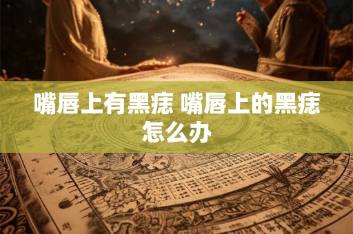 嘴唇上有黑痣 嘴唇上的黑痣怎么办