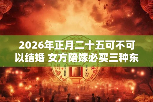 2026年正月二十五可不可以结婚 女方陪嫁必买三种东西