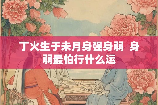 丁火生于未月身强身弱  身弱最怕行什么运