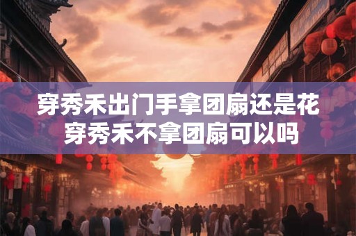 穿秀禾出门手拿团扇还是花 穿秀禾不拿团扇可以吗