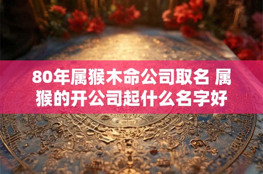 80年属猴木命公司取名 属猴的开公司起什么名字好