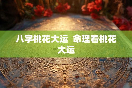 八字桃花大运 命理看桃花大运 八字桃花大运 命理看桃花大运