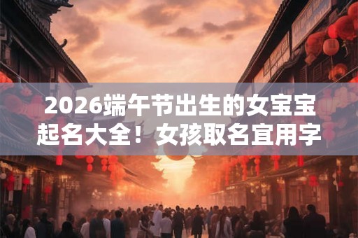 2026端午节出生的女宝宝起名大全！女孩取名宜用字带解释
