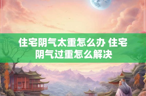 住宅阴气太重怎么办 住宅阴气过重怎么解决