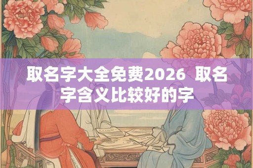 取名字大全免费2026  取名字含义比较好的字