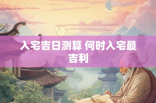 入宅吉日测算 何时入宅最吉利