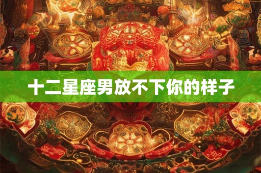 十二星座男放不下你的样子 十二星座男放不下你的样子