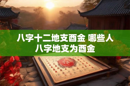 八字十二地支酉金 哪些人八字地支为酉金 八字十二地支酉金 哪些人八字地支为酉金