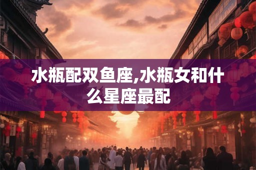水瓶配双鱼座,水瓶女和什么星座最配