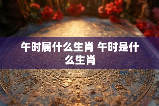 午时属什么生肖 午时是什么生肖 午时属什么生肖 午时是什么生肖