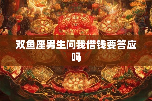 双鱼座男生问我借钱要答应吗 双鱼座男生问我借钱要答应吗