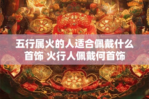 五行属火的人适合佩戴什么首饰 火行人佩戴何首饰