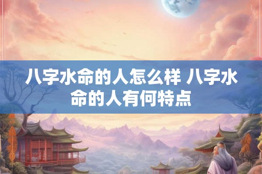 八字水命的人怎么样 八字水命的人有何特点 八字水命的人怎么样 八字水命的人有何特点
