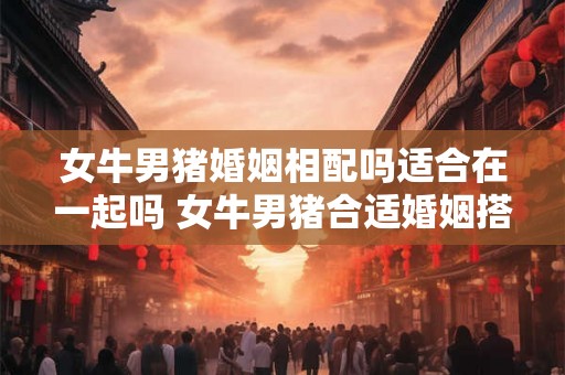 女牛男猪婚姻相配吗适合在一起吗 女牛男猪合适婚姻搭配