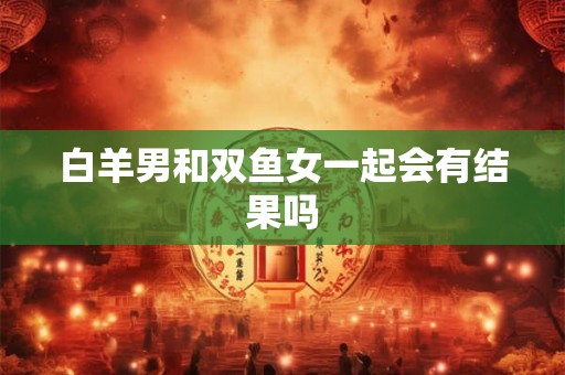白羊男和双鱼女一起会有结果吗