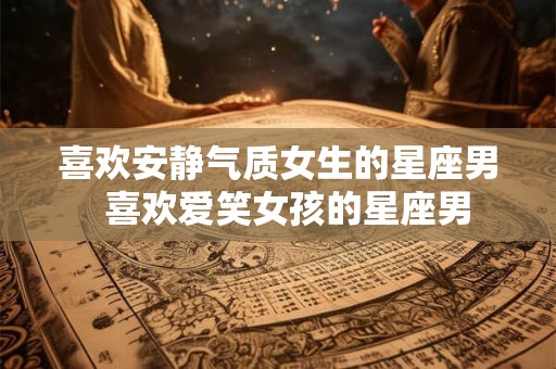 喜欢安静气质女生的星座男 喜欢爱笑女孩的星座男 喜欢安静气质女生的星座男 喜欢爱笑女孩的星座男