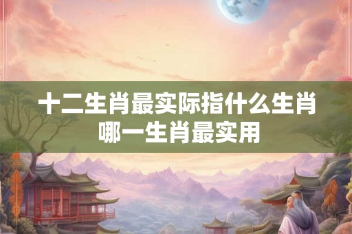 十二生肖最实际指什么生肖 哪一生肖最实用
