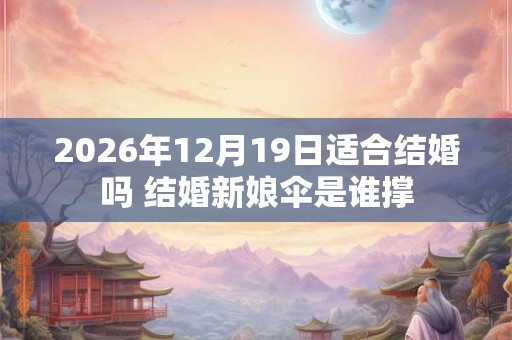 2026年12月19日适合结婚吗 结婚新娘伞是谁撑 2026年12月19日适合结婚吗 结婚新娘伞是谁撑