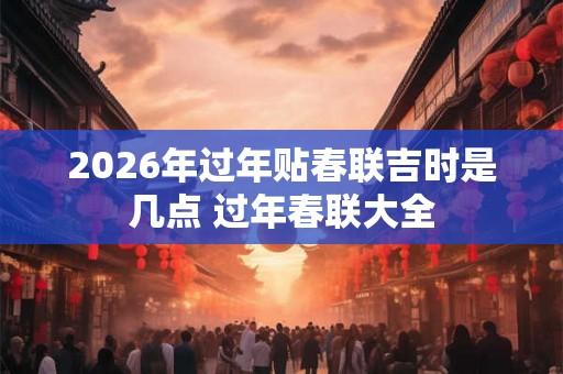 2026年过年贴春联吉时是几点 过年春联大全