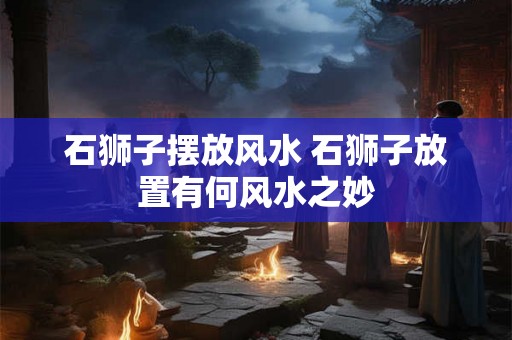 石狮子摆放风水 石狮子放置有何风水之妙