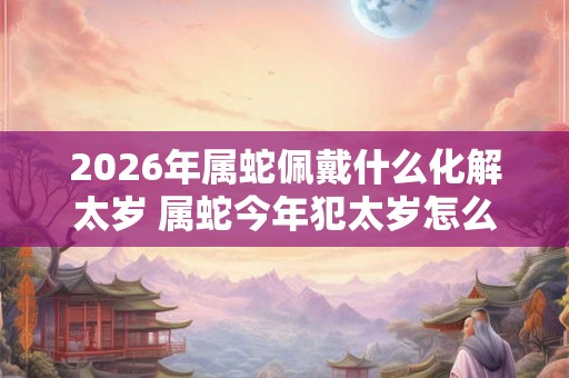 2026年属蛇佩戴什么化解太岁 属蛇今年犯太岁怎么化解