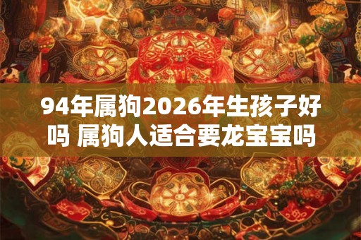 94年属狗2026年生孩子好吗 属狗人适合要龙宝宝吗 94年属狗2026年生孩子好吗 属狗人适合要龙宝宝吗