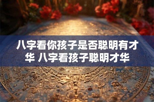 八字看你孩子是否聪明有才华 八字看孩子聪明才华