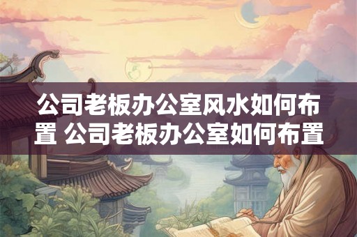 公司老板办公室风水如何布置 公司老板办公室如何布置风水