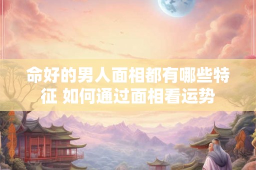命好的男人面相都有哪些特征 如何通过面相看运势 命好的男人面相都有哪些特征 如何通过面相看运势