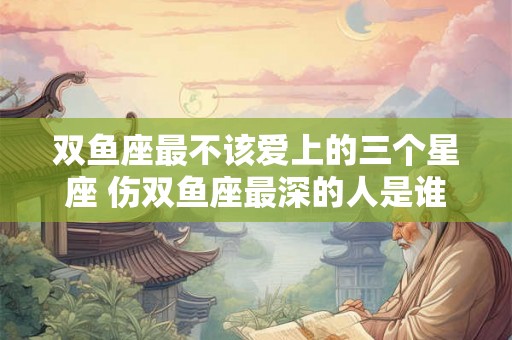 双鱼座最不该爱上的三个星座 伤双鱼座最深的人是谁