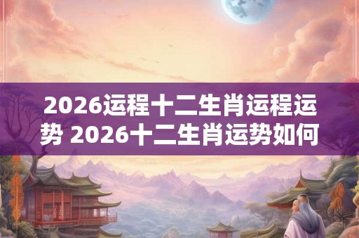 2026运程十二生肖运程运势 2026十二生肖运势如何