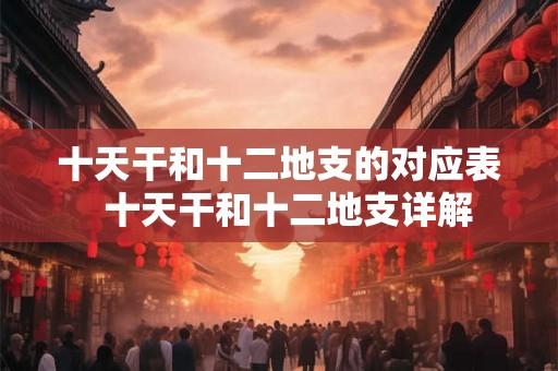 十天干和十二地支的对应表 十天干和十二地支详解 十天干和十二地支的对应表 十天干和十二地支详解