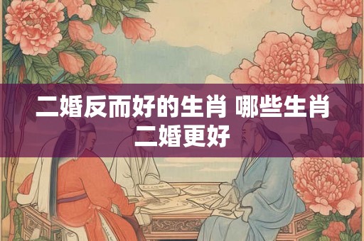 二婚反而好的生肖 哪些生肖二婚更好