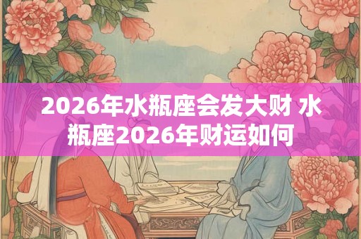 2026年水瓶座会发大财 水瓶座2026年财运如何