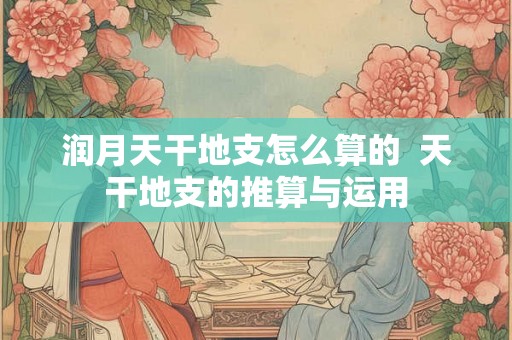 润月天干地支怎么算的  天干地支的推算与运用
