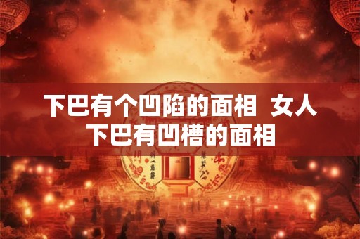 下巴有个凹陷的面相  女人下巴有凹槽的面相