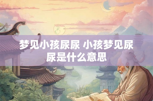 梦见小孩尿尿 小孩梦见尿尿是什么意思 梦见小孩尿尿 小孩梦见尿尿是什么意思