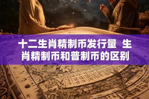十二生肖精制币发行量  生肖精制币和普制币的区别