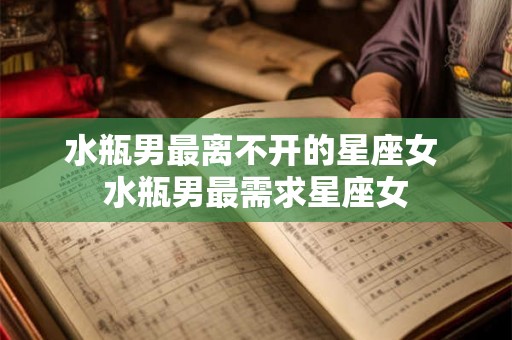 水瓶男最离不开的星座女 水瓶男最需求星座女