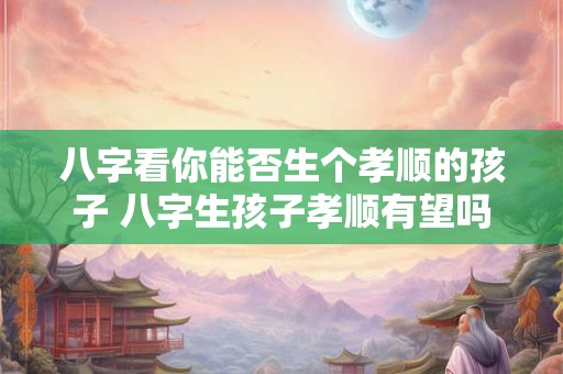八字看你能否生个孝顺的孩子 八字生孩子孝顺有望吗