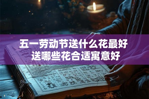 五一劳动节送什么花最好  送哪些花合适寓意好