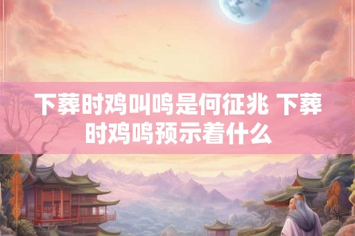 下葬时鸡叫鸣是何征兆 下葬时鸡鸣预示着什么