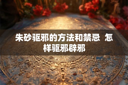 朱砂驱邪的方法和禁忌  怎样驱邪辟邪