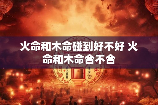 火命和木命碰到好不好 火命和木命合不合 火命和木命碰到好不好 火命和木命合不合