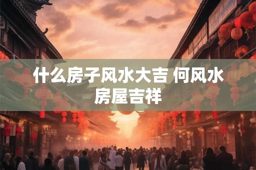 什么房子风水大吉 何风水房屋吉祥