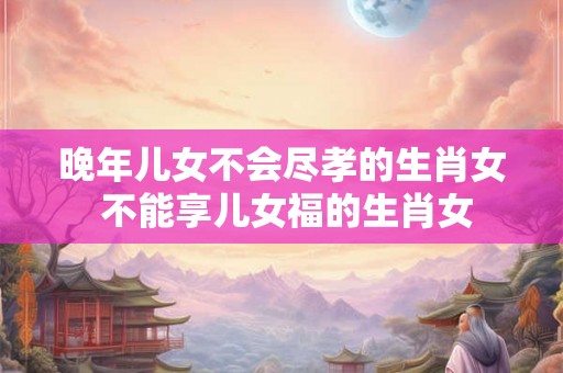 晚年儿女不会尽孝的生肖女 不能享儿女福的生肖女