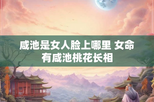 咸池是女人脸上哪里 女命有咸池桃花长相 咸池是女人脸上哪里 女命有咸池桃花长相